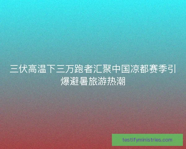 三伏高温下三万跑者汇聚中国凉都赛季引爆避暑旅游热潮
