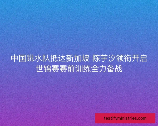 中国跳水队抵达新加坡 陈芋汐领衔开启世锦赛赛前训练全力备战