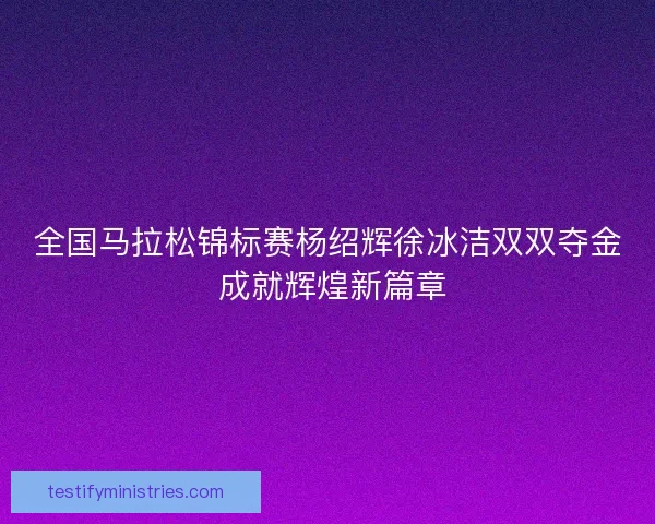 全国马拉松锦标赛杨绍辉徐冰洁双双夺金 成就辉煌新篇章