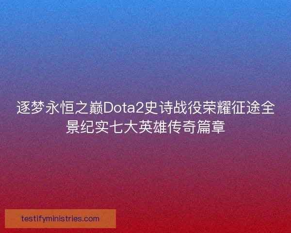 逐梦永恒之巅Dota2史诗战役荣耀征途全景纪实七大英雄传奇篇章