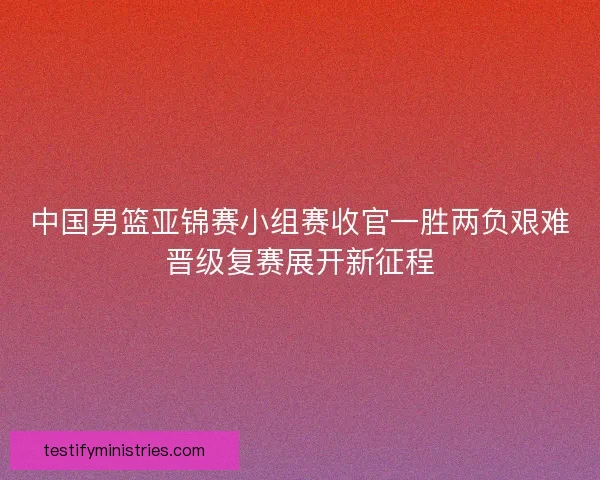 中国男篮亚锦赛小组赛收官一胜两负艰难晋级复赛展开新征程