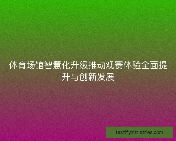 体育场馆智慧化升级推动观赛体验全面提升与创新发展