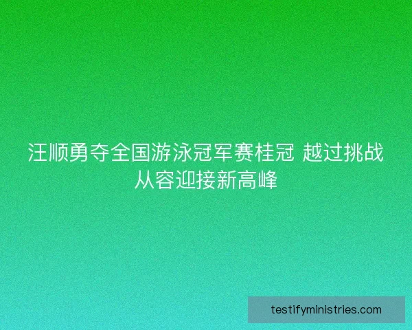 汪顺勇夺全国游泳冠军赛桂冠 越过挑战从容迎接新高峰