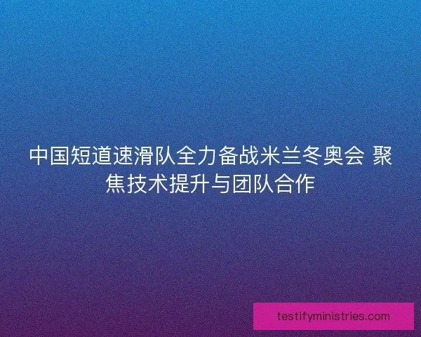 中国短道速滑队全力备战米兰冬奥会 聚焦技术提升与团队合作 中国短道速滑队全力备战米兰冬奥会 聚焦技术提升与团队合作