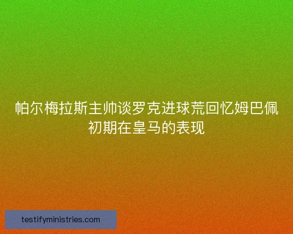 帕尔梅拉斯主帅谈罗克进球荒回忆姆巴佩初期在皇马的表现