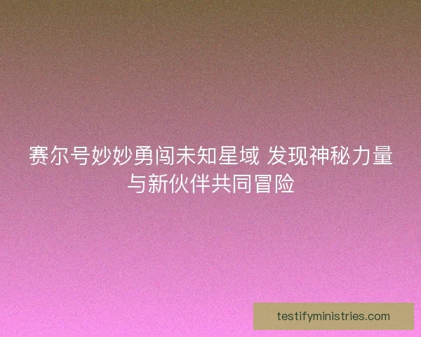 赛尔号妙妙勇闯未知星域 发现神秘力量与新伙伴共同冒险 赛尔号妙妙勇闯未知星域 发现神秘力量与新伙伴共同冒险
