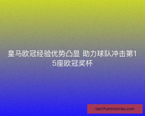 皇马欧冠经验优势凸显 助力球队冲击第15座欧冠奖杯 皇马欧冠经验优势凸显 助力球队冲击第15座欧冠奖杯