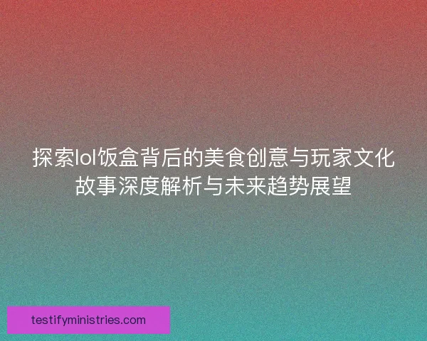 探索lol饭盒背后的美食创意与玩家文化故事深度解析与未来趋势展望