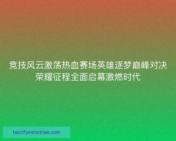 竞技风云激荡热血赛场英雄逐梦巅峰对决荣耀征程全面启幕激燃时代 竞技风云激荡热血赛场英雄逐梦巅峰对决荣耀征程全面启幕激燃时代