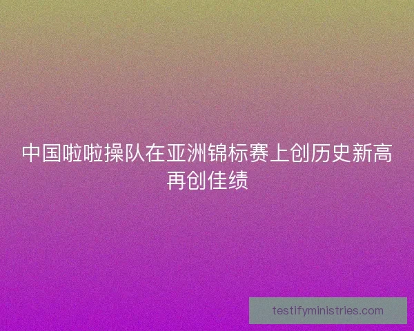中国啦啦操队在亚洲锦标赛上创历史新高再创佳绩