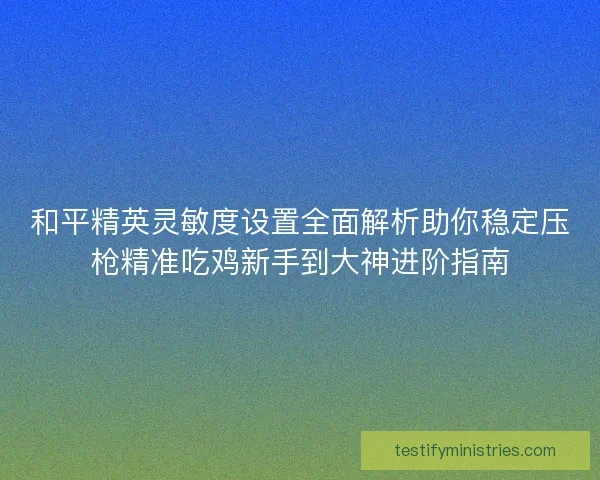 和平精英灵敏度设置全面解析助你稳定压枪精准吃鸡新手到大神进阶指南