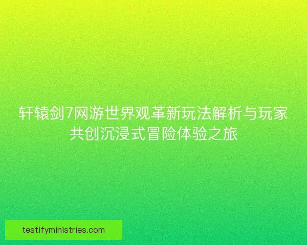 轩辕剑7网游世界观革新玩法解析与玩家共创沉浸式冒险体验之旅