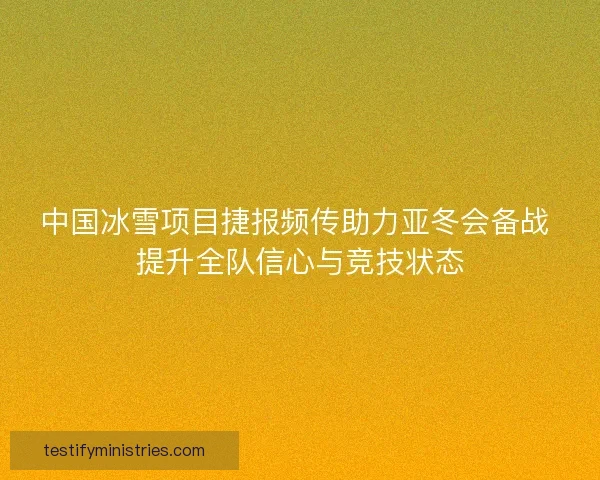 中国冰雪项目捷报频传助力亚冬会备战 提升全队信心与竞技状态