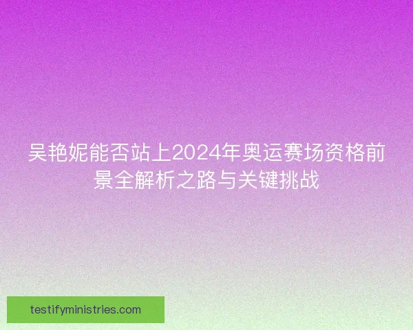 吴艳妮能否站上2024年奥运赛场资格前景全解析之路与关键挑战