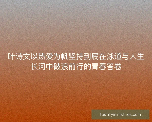 叶诗文以热爱为帆坚持到底在泳道与人生长河中破浪前行的青春答卷 叶诗文以热爱为帆坚持到底在泳道与人生长河中破浪前行的青春答卷