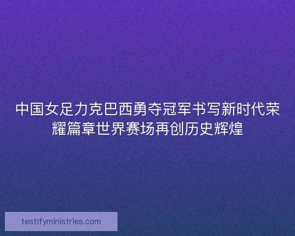 中国女足力克巴西勇夺冠军书写新时代荣耀篇章世界赛场再创历史辉煌