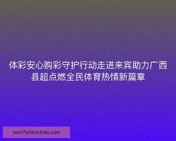 体彩安心购彩守护行动走进来宾助力广西县超点燃全民体育热情新篇章 体彩安心购彩守护行动走进来宾助力广西县超点燃全民体育热情新篇章